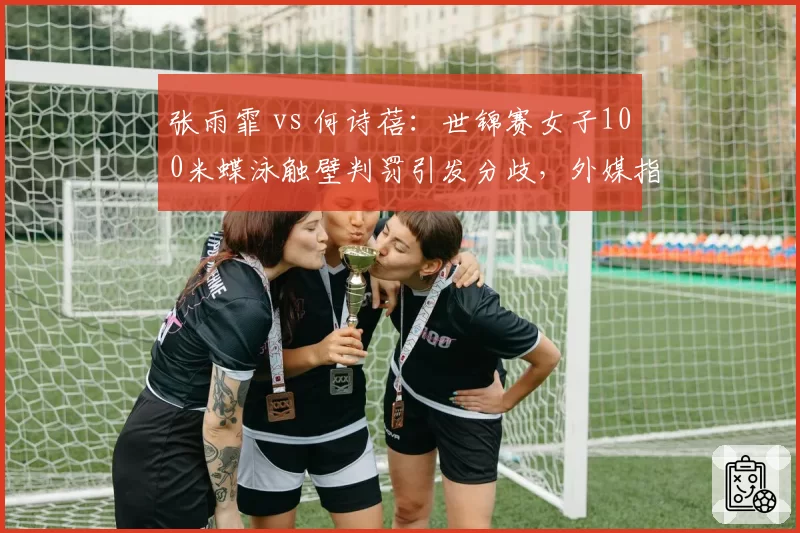 张雨霏 vs 何诗蓓：世锦赛女子100米蝶泳触壁判罚引发分歧，外媒指中国选手直臂动作违规