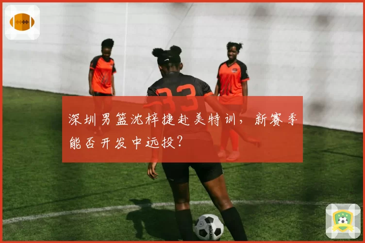 深圳男篮沈梓捷赴美特训，新赛季能否开发中远投？