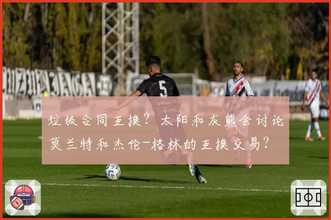 垃圾合同互换?太阳和灰熊会讨论莫兰特和杰伦-格林的互换交易?