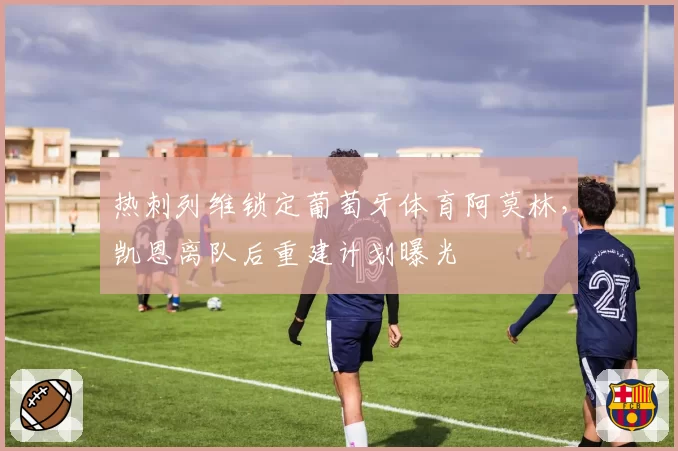 热刺列维锁定葡萄牙体育阿莫林,凯恩离队后重建计划曝光