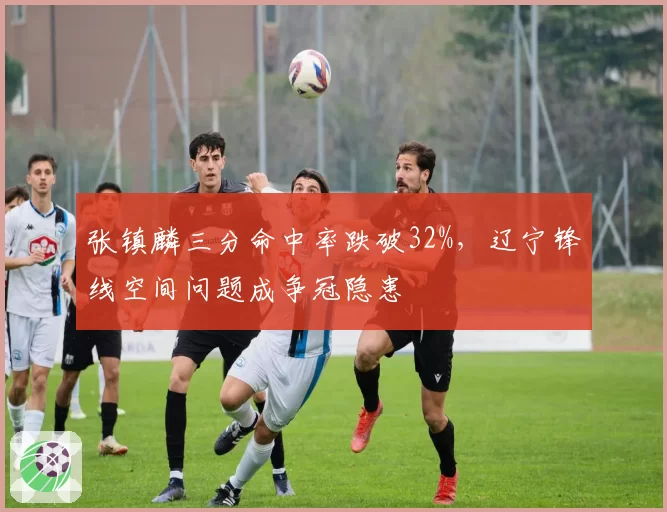 张镇麟三分命中率跌破32%，辽宁锋线空间问题成争冠隐患