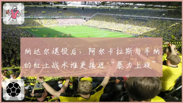 纳达尔退役后,阿尔卡拉斯与辛纳的红土战术谁更接近“暴力上旋”衣钵?