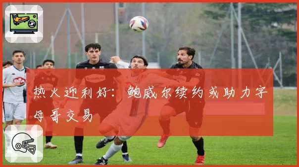 热火迎利好:鲍威尔续约或助力字母哥交易