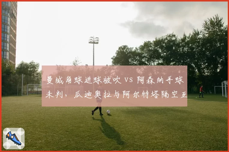 曼城角球进球被吹 vs 阿森纳手球未判，瓜迪奥拉与阿尔特塔隔空互怼