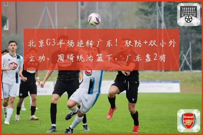 北京G3半场逆转广东!联防+双小外立功,周琦统治篮下,广东靠2将