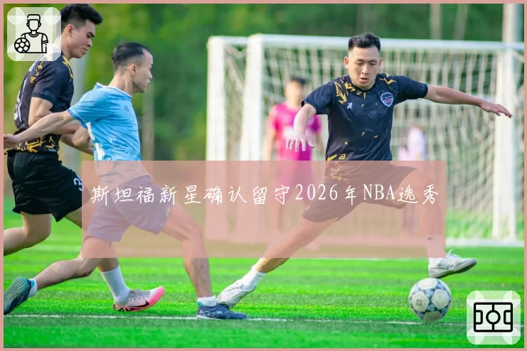 斯坦福新星确认留守2026年NBA选秀