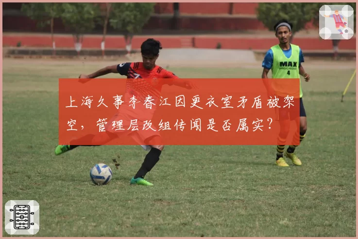 上海久事李春江因更衣室矛盾被架空，管理层改组传闻是否属实？