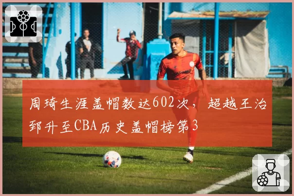 周琦生涯盖帽数达602次,超越王治郅升至CBA历史盖帽榜第3