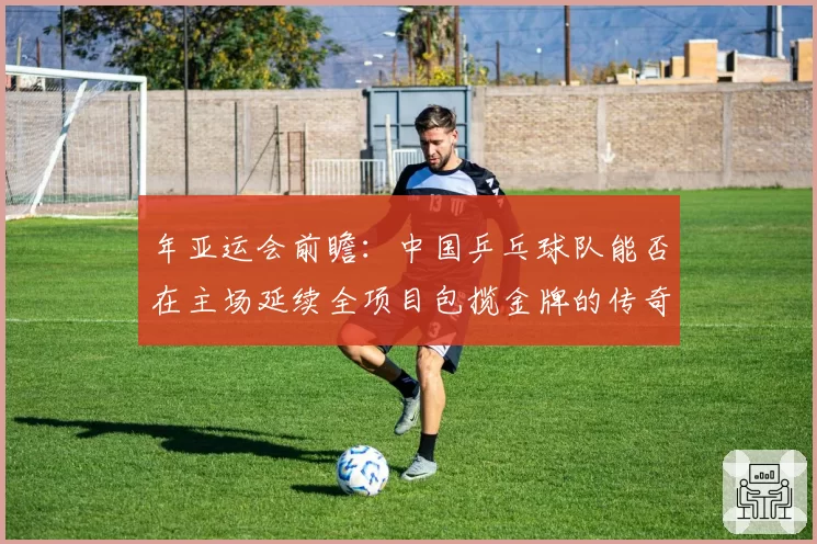 年亚运会前瞻:中国乒乓球队能否在主场延续全项目包揽金牌的传奇?