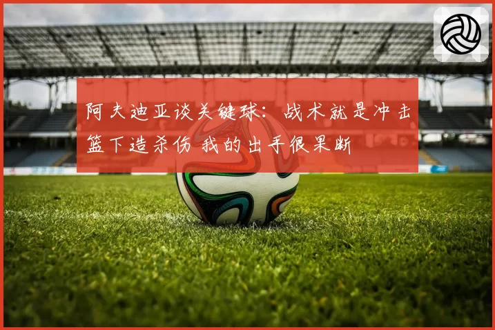 阿夫迪亚谈关键球:战术就是冲击篮下造杀伤 我的出手很果断