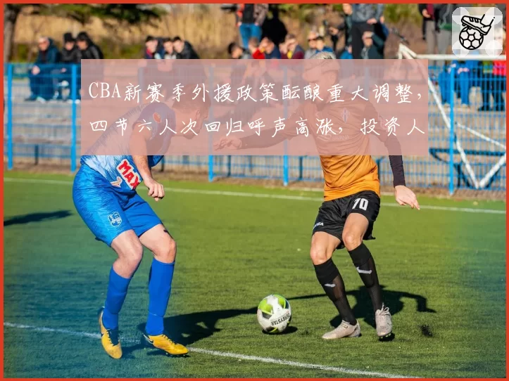 CBA新赛季外援政策酝酿重大调整，四节六人次回归呼声高涨，投资人内部密会内容外泄
