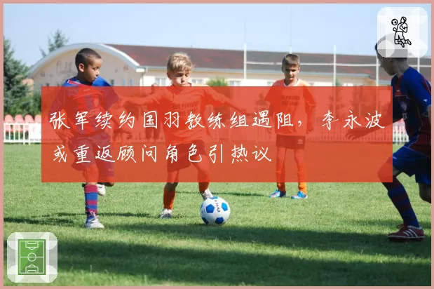 张军续约国羽教练组遇阻，李永波或重返顾问角色引热议