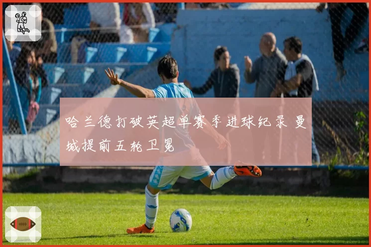 哈兰德打破英超单赛季进球纪录 曼城提前五轮卫冕