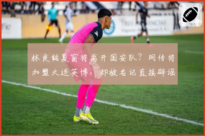 林良铭夏窗将离开国安队？网传将加盟大连英博，却被名记直接辟谣