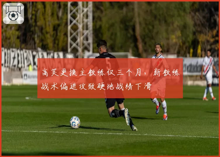 高芙更换主教练仅三个月,新教练战术偏进攻致硬地战绩下滑