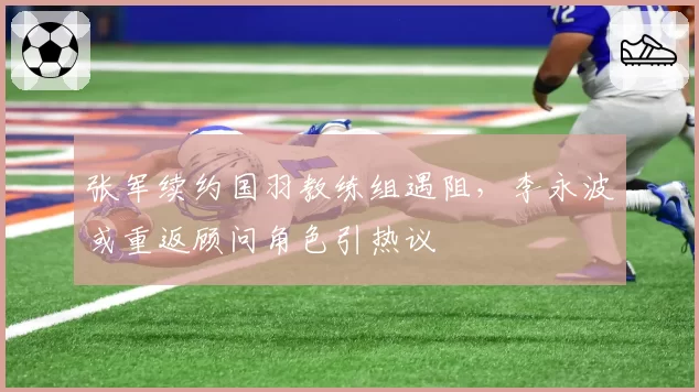 张军续约国羽教练组遇阻，李永波或重返顾问角色引热议
