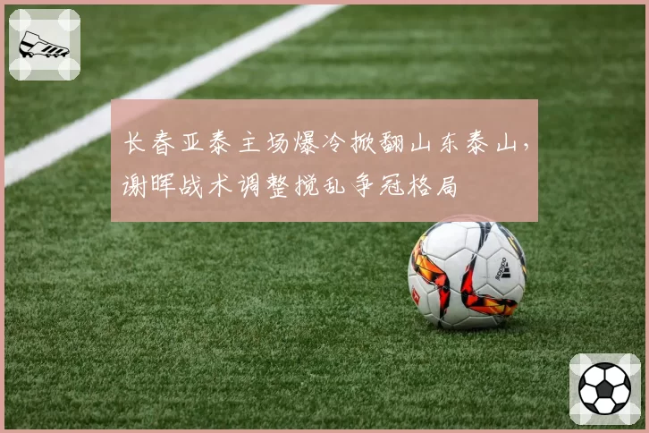 长春亚泰主场爆冷掀翻山东泰山，谢晖战术调整搅乱争冠格局