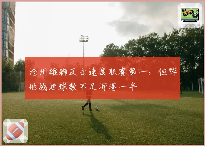 沧州雄狮反击速度联赛第一，但阵地战进球数不足海港一半