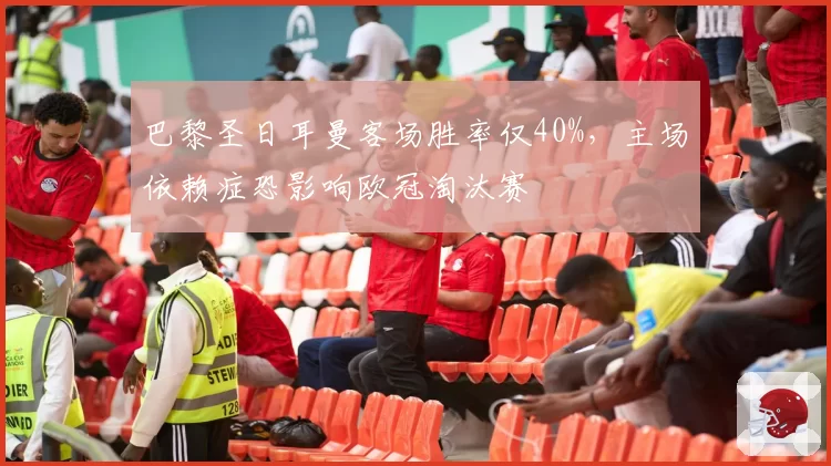 巴黎圣日耳曼客场胜率仅40%，主场依赖症恐影响欧冠淘汰赛