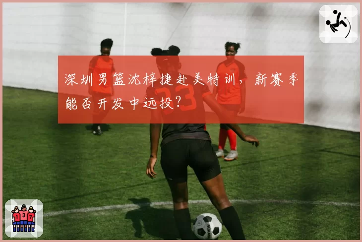 深圳男篮沈梓捷赴美特训，新赛季能否开发中远投？