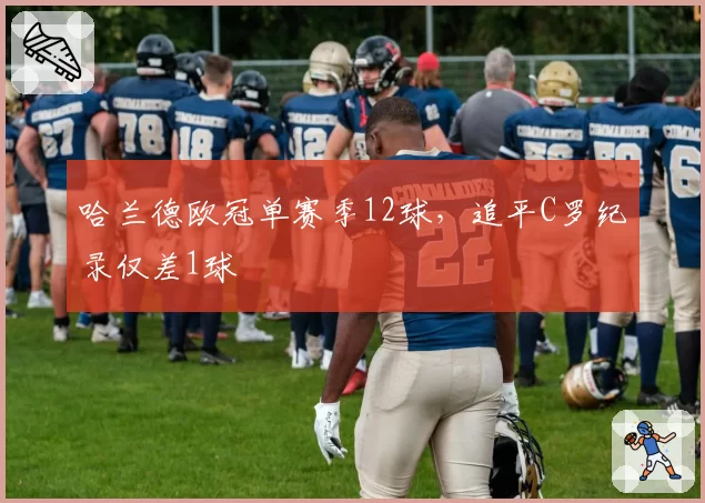哈兰德欧冠单赛季12球,追平C罗纪录仅差1球