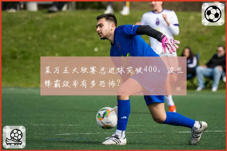 莱万五大联赛总进球突破400，波兰锋霸效率有多恐怖？