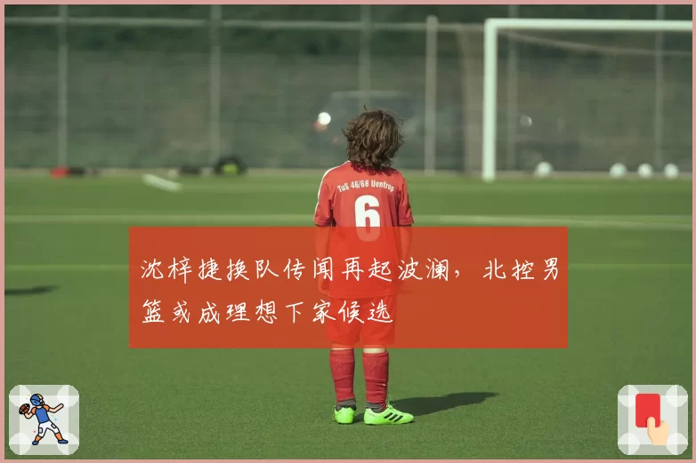 沈梓捷换队传闻再起波澜,北控男篮或成理想下家候选
