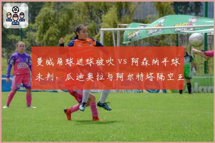 曼城角球进球被吹 vs 阿森纳手球未判，瓜迪奥拉与阿尔特塔隔空互怼