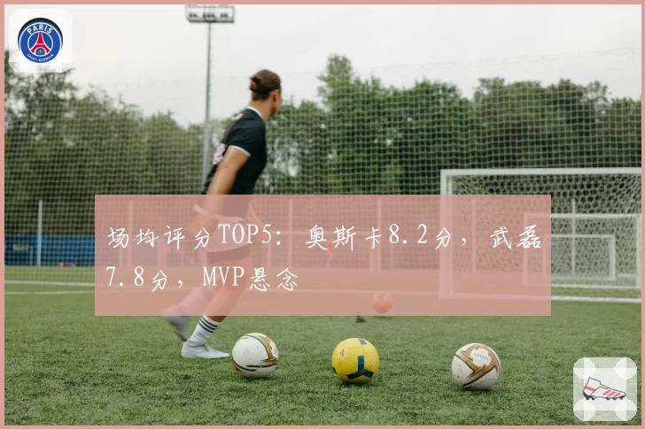 场均评分TOP5：奥斯卡8.2分，武磊7.8分，MVP悬念