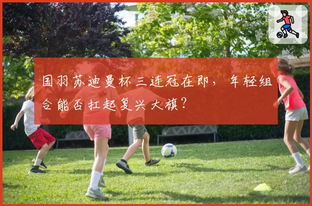 国羽苏迪曼杯三连冠在即，年轻组合能否扛起复兴大旗？