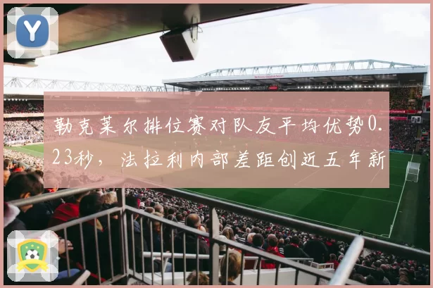 勒克莱尔排位赛对队友平均优势0.23秒，法拉利内部差距创近五年新高