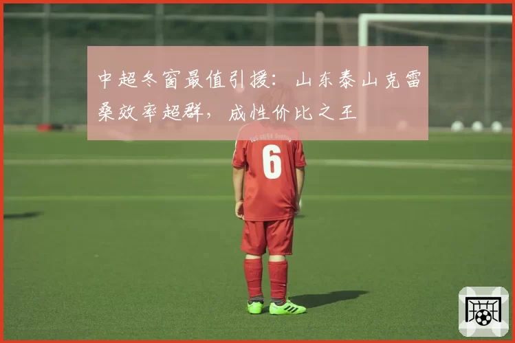 中超冬窗最值引援：山东泰山克雷桑效率超群，成性价比之王