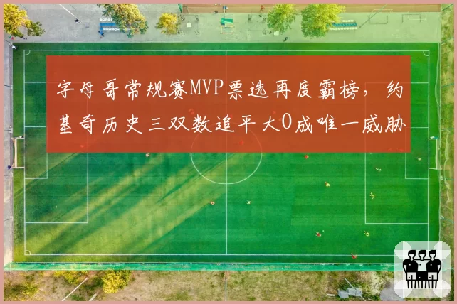 字母哥常规赛MVP票选再度霸榜，约基奇历史三双数追平大O成唯一威胁
