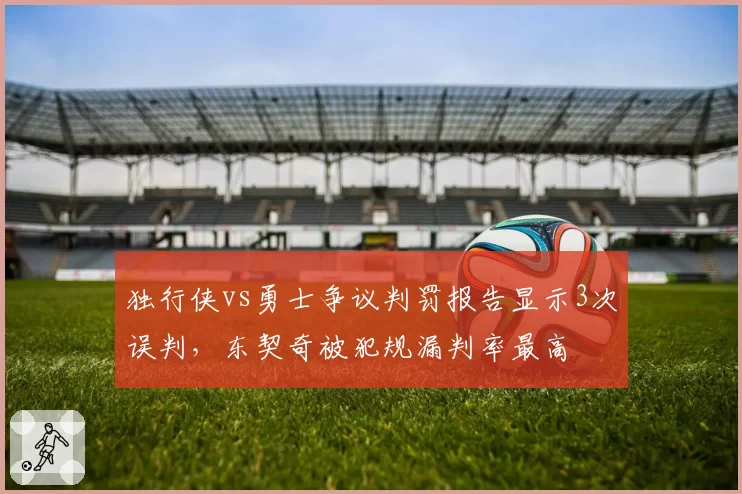 独行侠vs勇士争议判罚报告显示3次误判，东契奇被犯规漏判率最高