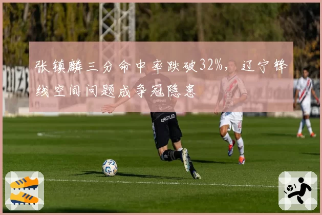 张镇麟三分命中率跌破32%，辽宁锋线空间问题成争冠隐患