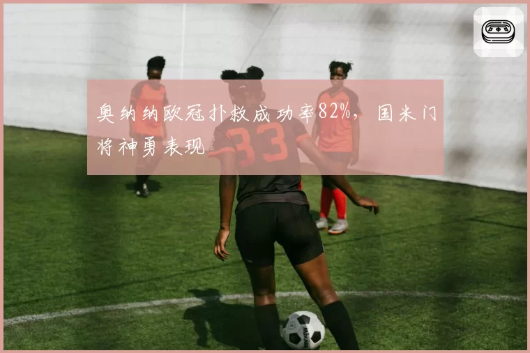 奥纳纳欧冠扑救成功率82%，国米门将神勇表现