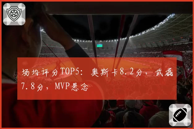场均评分TOP5：奥斯卡8.2分，武磊7.8分，MVP悬念