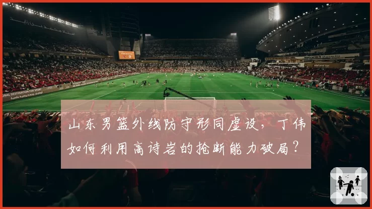 山东男篮外线防守形同虚设,丁伟如何利用高诗岩的抢断能力破局?