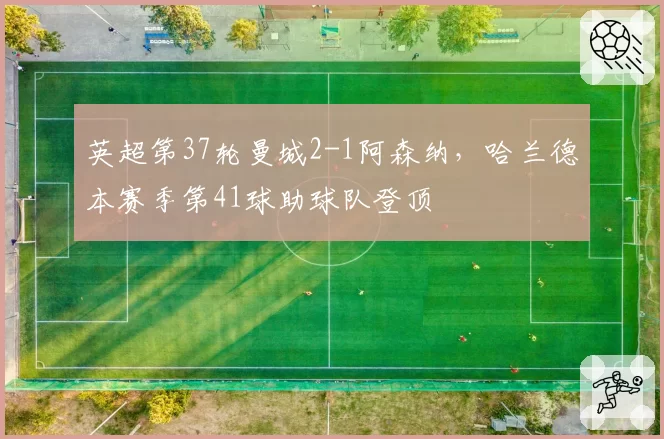 英超第37轮曼城2-1阿森纳，哈兰德本赛季第41球助球队登顶