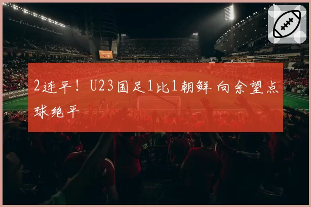2连平！U23国足1比1朝鲜 向余望点球绝平