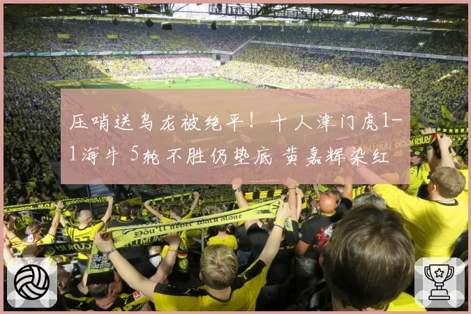 压哨送乌龙被绝平!十人津门虎1-1海牛 5轮不胜仍垫底 黄嘉辉染红