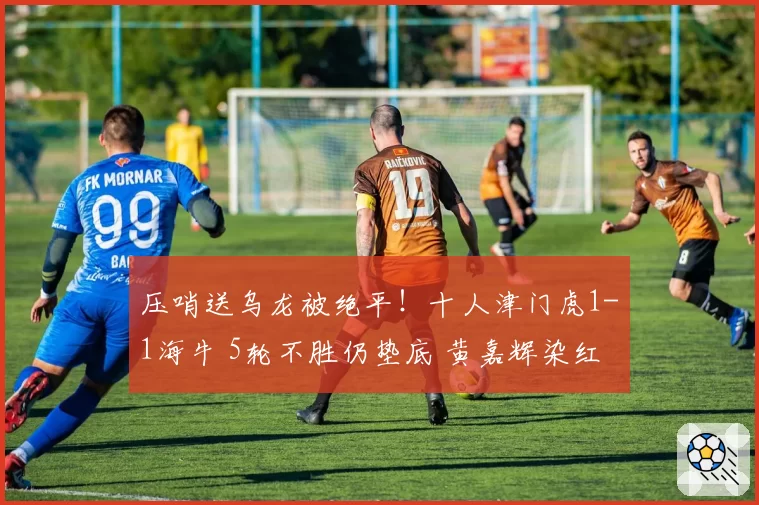 压哨送乌龙被绝平！十人津门虎1-1海牛 5轮不胜仍垫底 黄嘉辉染红