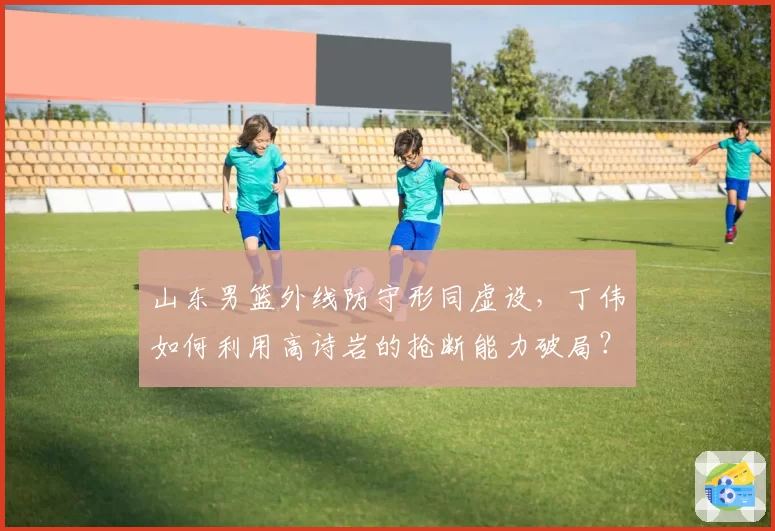 山东男篮外线防守形同虚设，丁伟如何利用高诗岩的抢断能力破局？