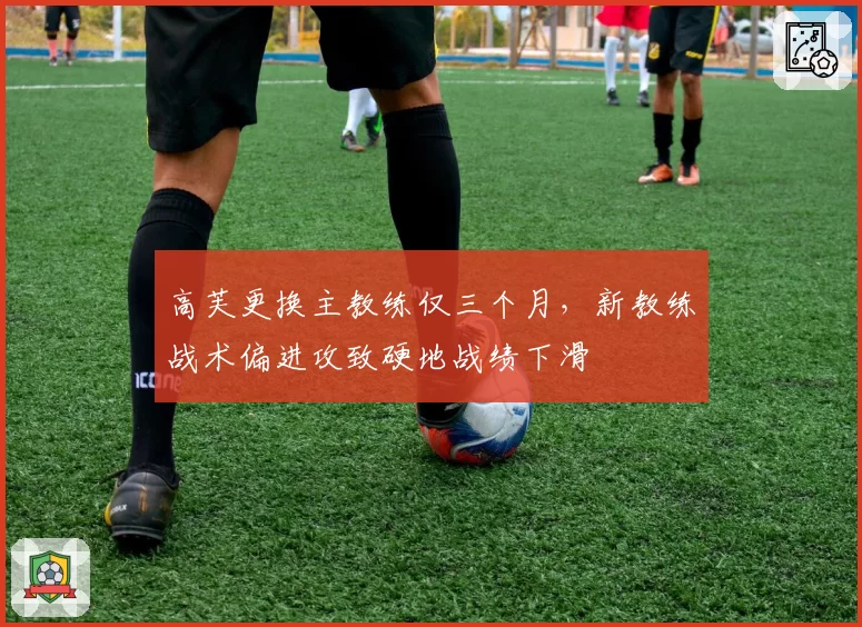 高芙更换主教练仅三个月,新教练战术偏进攻致硬地战绩下滑