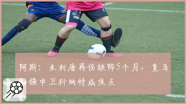 阿斯：米利唐再伤缺阵5个月，皇马补强中卫科纳特成焦点