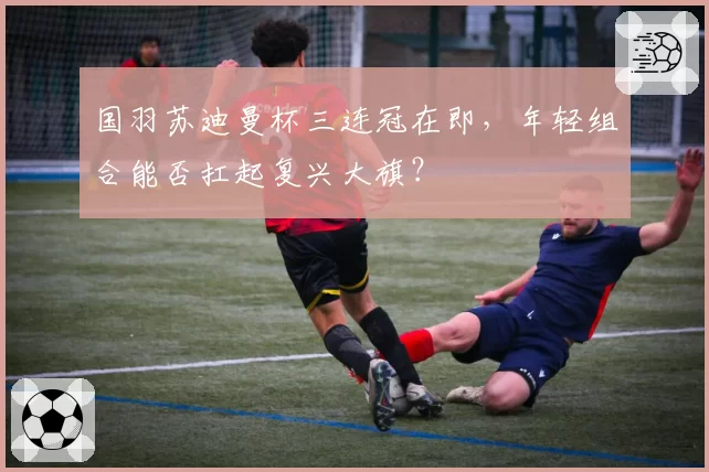 国羽苏迪曼杯三连冠在即,年轻组合能否扛起复兴大旗?