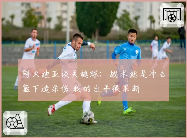 阿夫迪亚谈关键球:战术就是冲击篮下造杀伤 我的出手很果断