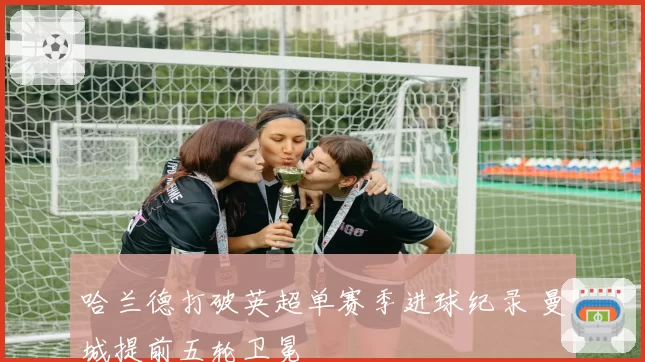 哈兰德打破英超单赛季进球纪录 曼城提前五轮卫冕