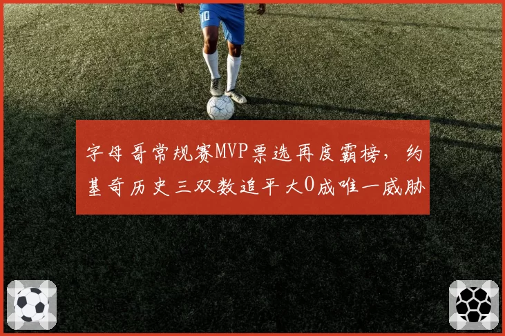 字母哥常规赛MVP票选再度霸榜，约基奇历史三双数追平大O成唯一威胁
