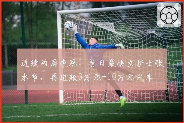 连续两周夺冠!昔日最快女护士张水华,再进账3万元+10万元汽车